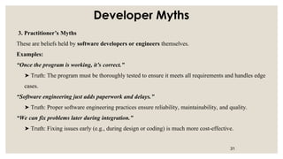 Developer Myths
3. Practitioner’s Myths
These are beliefs held by software developers or engineers themselves.
Examples:
“Once the program is working, it’s correct.”
Truth: The program must be thoroughly tested to ensure it meets all requirements and handles edge
➤
cases.
“Software engineering just adds paperwork and delays.”
Truth: Proper software engineering practices ensure reliability, maintainability, and quality.
➤
“We can fix problems later during integration.”
Truth: Fixing issues early (e.g., during design or coding) is much more cost-effective.
➤
31
 