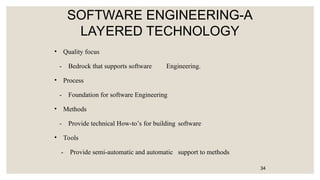SOFTWARE ENGINEERING-A
LAYERED TECHNOLOGY
• Quality focus
- Bedrock that supports software Engineering.
• Process
- Foundation for software Engineering
• Methods
- Provide technical How-to’s for building software
• Tools
- Provide semi-automatic and automatic support to methods
34
 