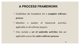 A PROCESS FRAMEWORK
• Establishes the foundation for a complete software
process
• Identifies a number of framework activities
applicable to all software projects
• Also include a set of umbrella activities that are
applicable across the entire software process.
35
 