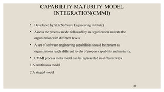 CAPABILITY MATURITY MODEL
INTEGRATION(CMMI)
• Developed by SEI(Software Engineering institute)
• Assess the process model followed by an organization and rate the
organization with different levels
• A set of software engineering capabilities should be present as
organizations reach different levels of process capability and maturity.
• CMMI process meta model can be represented in different ways
1.A continuous model
2.A staged model
39
 