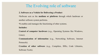 2. Software as a Vehicle for Delivering a Product
•Software acts as the medium or platform through which hardware or
another software system performs.
•It enables and manages the functioning of other systems.
Includes:
Control of computer hardware (e.g., Operating Systems like Windows,
Linux).
Communication of information (e.g., Networking Software, Internet
Protocols).
Creation of other software (e.g., Compilers, IDEs, Code Libraries,
Software Tools).
The Evolving role of software
 
