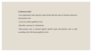 Continuous model:
-Lets organization select specific improvement that best meet its business objectives
and minimize risk
-Levels are called capability levels.
-Describes a process in 2 dimensions
-Each process area is assessed against specific goals and practices and is rated
according to the following capability levels.
 