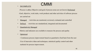 CMMI
• INCOMPLETE
-Process is adhoc.Objective and goal of process areas are not known Performed
-Goal, objective, work tasks, work products and other activities of software process
are carried out
• Managed -Activities are monitored, reviewed, evaluated and controlled
• Defined -Activities are standardized, integrated and documented
• Quantitatively Managed
-Metrics and indicators are available to measure the process and quality
• Optimized
- Continuous process improvement based on quantitative feed back from the user
-Use of innovative ideas and techniques, statistical quality control and other
methods for process improvement.
42
 