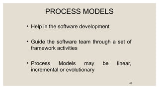 PROCESS MODELS
• Help in the software development
• Guide the software team through a set of
framework activities
• Process Models may be linear,
incremental or evolutionary
45
 
