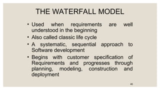 THE WATERFALL MODEL
• Used when requirements are well
understood in the beginning
• Also called classic life cycle
• A systematic, sequential approach to
Software development
• Begins with customer specification of
Requirements and progresses through
planning, modeling, construction and
deployment
46
 