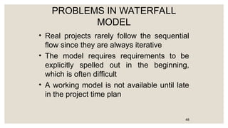 PROBLEMS IN WATERFALL
MODEL
• Real projects rarely follow the sequential
flow since they are always iterative
• The model requires requirements to be
explicitly spelled out in the beginning,
which is often difficult
• A working model is not available until late
in the project time plan
48
 