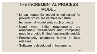 THE INCREMENTAL PROCESS
MODEL
• Linear sequential model is not suited for
projects which are iterative in nature
• Incremental model suits such projects
• Used when initial requirements are
reasonably well-defined and compelling
need to provide limited functionality quickly
• Functionality expanded further in later
releases
• Software is developed in increments
49
 
