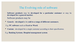 Software products may be developed for a particular customer or may be
developed for a general market.
Software products may be
 Generic - developed to be sold to a range of different customers.
E.g. PC software such as Excel or Word.
 Custom - developed for a single customer according to their specification.
E.g. Banking Systems, Hospital management system.
The Evolving role of software
 
