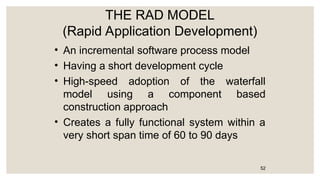 THE RAD MODEL
(Rapid Application Development)
• An incremental software process model
• Having a short development cycle
• High-speed adoption of the waterfall
model using a component based
construction approach
• Creates a fully functional system within a
very short span time of 60 to 90 days
52
 