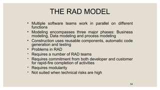 THE RAD MODEL
• Multiple software teams work in parallel on different
functions
• Modeling encompasses three major phases: Business
modeling, Data modeling and process modeling
• Construction uses reusable components, automatic code
generation and testing
• Problems in RAD

Requires a number of RAD teams

Requires commitment from both developer and customer
for rapid-fire completion of activities

Requires modularity

Not suited when technical risks are high
54
 