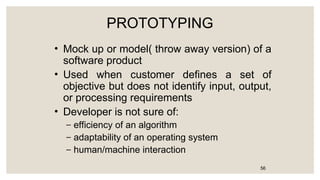PROTOTYPING
• Mock up or model( throw away version) of a
software product
• Used when customer defines a set of
objective but does not identify input, output,
or processing requirements
• Developer is not sure of:
– efficiency of an algorithm
– adaptability of an operating system
– human/machine interaction
56
 