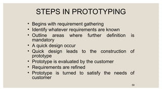 STEPS IN PROTOTYPING
• Begins with requirement gathering
• Identify whatever requirements are known
• Outline areas where further definition is
mandatory
• A quick design occur
• Quick design leads to the construction of
prototype
• Prototype is evaluated by the customer
• Requirements are refined
• Prototype is turned to satisfy the needs of
customer
59
 