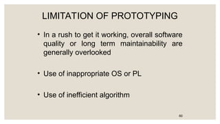LIMITATION OF PROTOTYPING
• In a rush to get it working, overall software
quality or long term maintainability are
generally overlooked
• Use of inappropriate OS or PL
• Use of inefficient algorithm
60
 