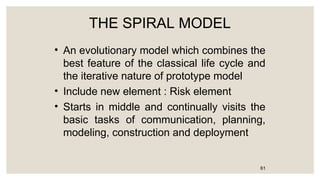 THE SPIRAL MODEL
• An evolutionary model which combines the
best feature of the classical life cycle and
the iterative nature of prototype model
• Include new element : Risk element
• Starts in middle and continually visits the
basic tasks of communication, planning,
modeling, construction and deployment
61
 