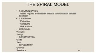 THE SPIRAL MODEL
• 1.COMMUNICATION
*Tasks required are establish effective communication between
developer
• 2.PLANNING
*Estimation
*Scheduling
*Risk analysis
• MODELING
*Analysis
*Design
• CONSTRUCTION
*Code
*Test
• DEPLOYMENT
*Delivery
*Feedback 63
 