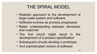 THE SPIRAL MODEL
• Realistic approach to the development of
large scale system and software
• Software evolves as process progresses
• Better understanding between developer
and customer
• The first circuit might result in the
development of a product specification
• Subsequent circuits develop a prototype
• And sophisticated version of software
64
 