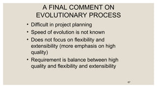 A FINAL COMMENT ON
EVOLUTIONARY PROCESS
• Difficult in project planning
• Speed of evolution is not known
• Does not focus on flexibility and
extensibility (more emphasis on high
quality)
• Requirement is balance between high
quality and flexibility and extensibility
67
 