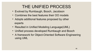 THE UNIFIED PROCESS
• Evolved by Rumbaugh, Booch, Jacobson
• Combines the best features their OO models
• Adopts additional features proposed by other
experts
• Resulted in Unified Modeling Language(UML)
• Unified process developed Rumbaugh and Booch
• A framework for Object-Oriented Software Engineering
using UML
68
 