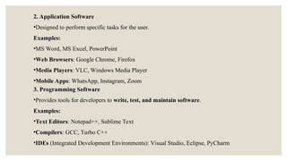 2. Application Software
•Designed to perform specific tasks for the user.
Examples:
•MS Word, MS Excel, PowerPoint
•Web Browsers: Google Chrome, Firefox
•Media Players: VLC, Windows Media Player
•Mobile Apps: WhatsApp, Instagram, Zoom
3. Programming Software
•Provides tools for developers to write, test, and maintain software.
Examples:
•Text Editors: Notepad++, Sublime Text
•Compilers: GCC, Turbo C++
•IDEs (Integrated Development Environments): Visual Studio, Eclipse, PyCharm
 