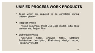 UNIFIED PROCESS WORK PRODUCTS
• Tasks which are required to be completed during
different phases
• Inception Phase
Vision document, Initial Use-Case model, Initial Risk
assessment, Project Plan.
• Elaboration Phase
Use-Case model, Analysis model, Software
Architecture description, Preliminary design model,
Preliminary model
71
 