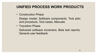 UNIFIED PROCESS WORK PRODUCTS
• Construction Phase
Design model, Software components, Test plan
and procedure, Test cases, Manuals
• Transition Phase
Delivered software increment, Beta test reports,
General user feedback
72
 