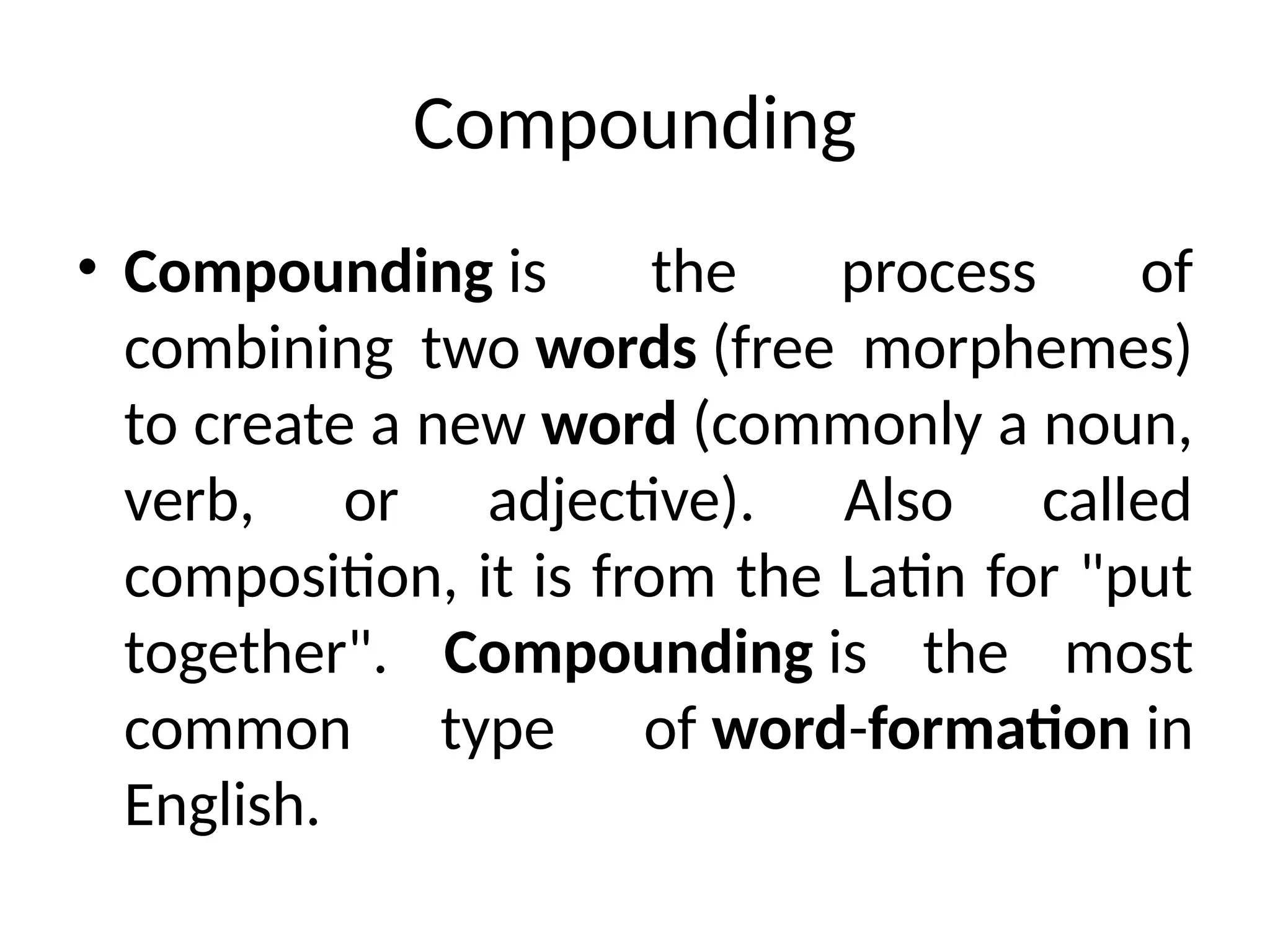 Compounding
• Compounding is the process of
combining two words (free morphemes)
to create a new word (commonly a noun,
verb, or adjective). Also called
composition, it is from the Latin for "put
together". Compounding is the most
common type of word-formation in
English.
 