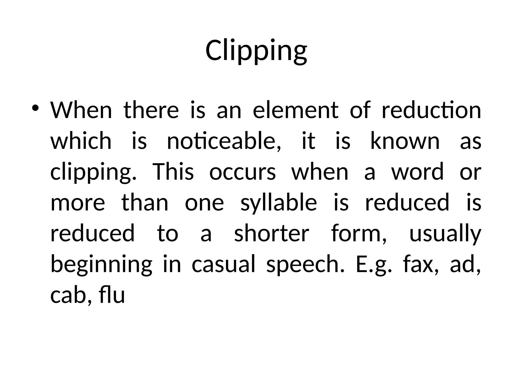 Clipping
• When there is an element of reduction
which is noticeable, it is known as
clipping. This occurs when a word or
more than one syllable is reduced is
reduced to a shorter form, usually
beginning in casual speech. E.g. fax, ad,
cab, flu
 