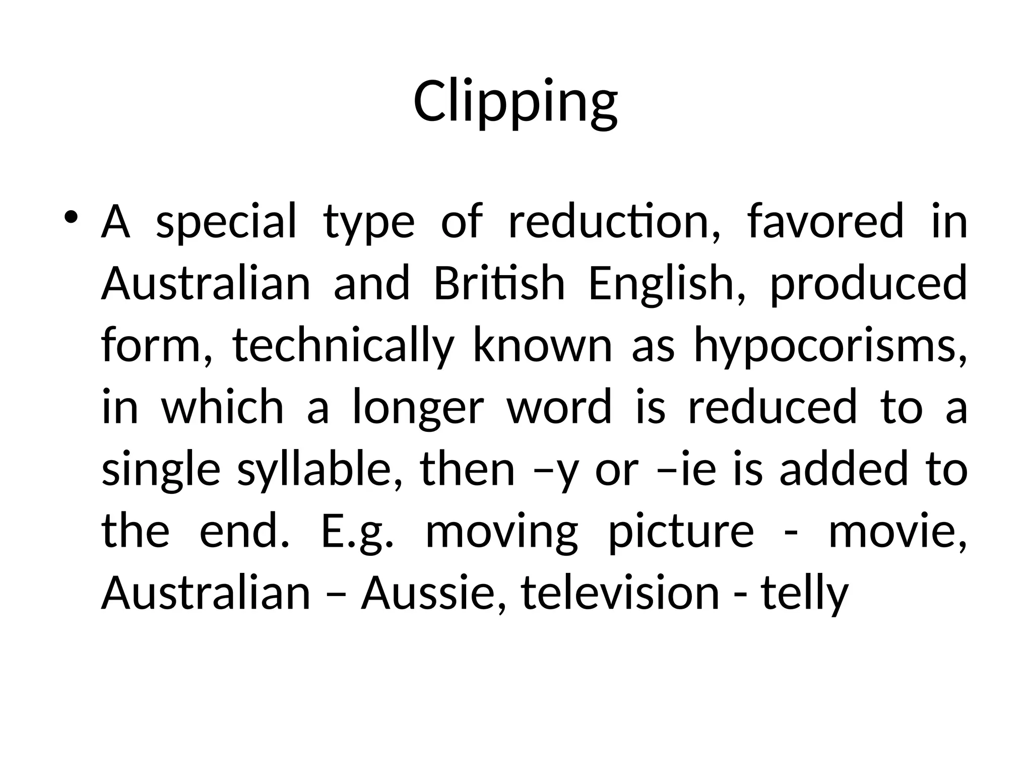 Clipping
• A special type of reduction, favored in
Australian and British English, produced
form, technically known as hypocorisms,
in which a longer word is reduced to a
single syllable, then –y or –ie is added to
the end. E.g. moving picture - movie,
Australian – Aussie, television - telly
 