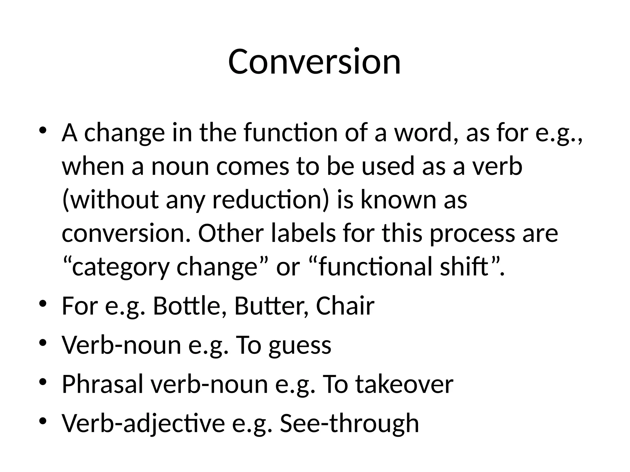 Conversion
• A change in the function of a word, as for e.g.,
when a noun comes to be used as a verb
(without any reduction) is known as
conversion. Other labels for this process are
“category change” or “functional shift”.
• For e.g. Bottle, Butter, Chair
• Verb-noun e.g. To guess
• Phrasal verb-noun e.g. To takeover
• Verb-adjective e.g. See-through
 