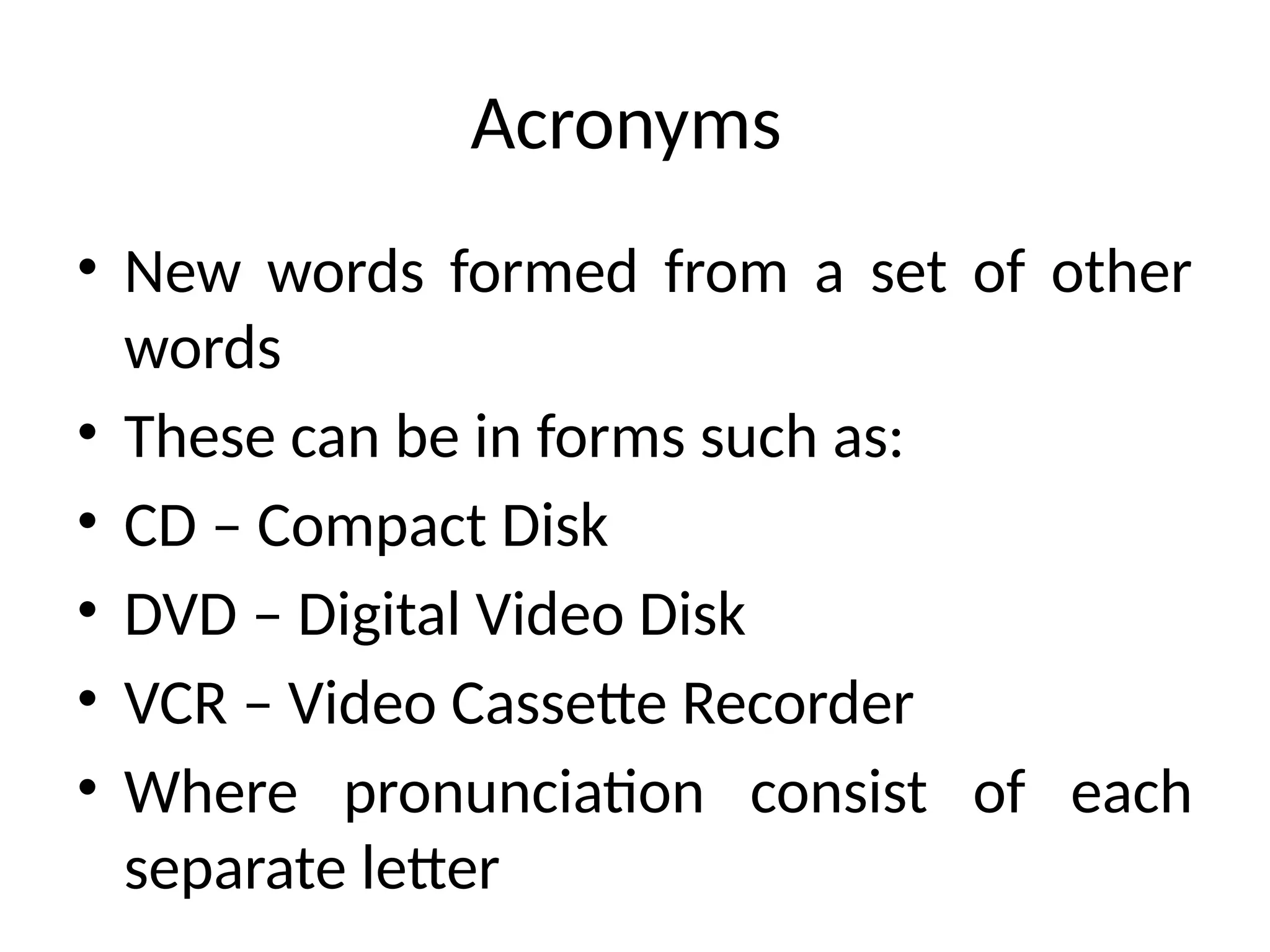 Acronyms
• New words formed from a set of other
words
• These can be in forms such as:
• CD – Compact Disk
• DVD – Digital Video Disk
• VCR – Video Cassette Recorder
• Where pronunciation consist of each
separate letter
 
