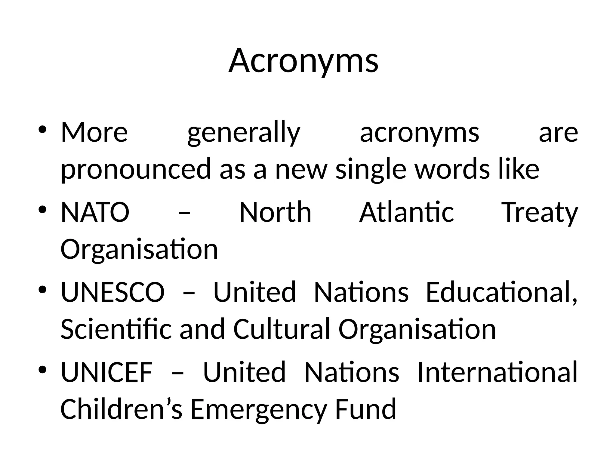 Acronyms
• More generally acronyms are
pronounced as a new single words like
• NATO – North Atlantic Treaty
Organisation
• UNESCO – United Nations Educational,
Scientific and Cultural Organisation
• UNICEF – United Nations International
Children’s Emergency Fund
 