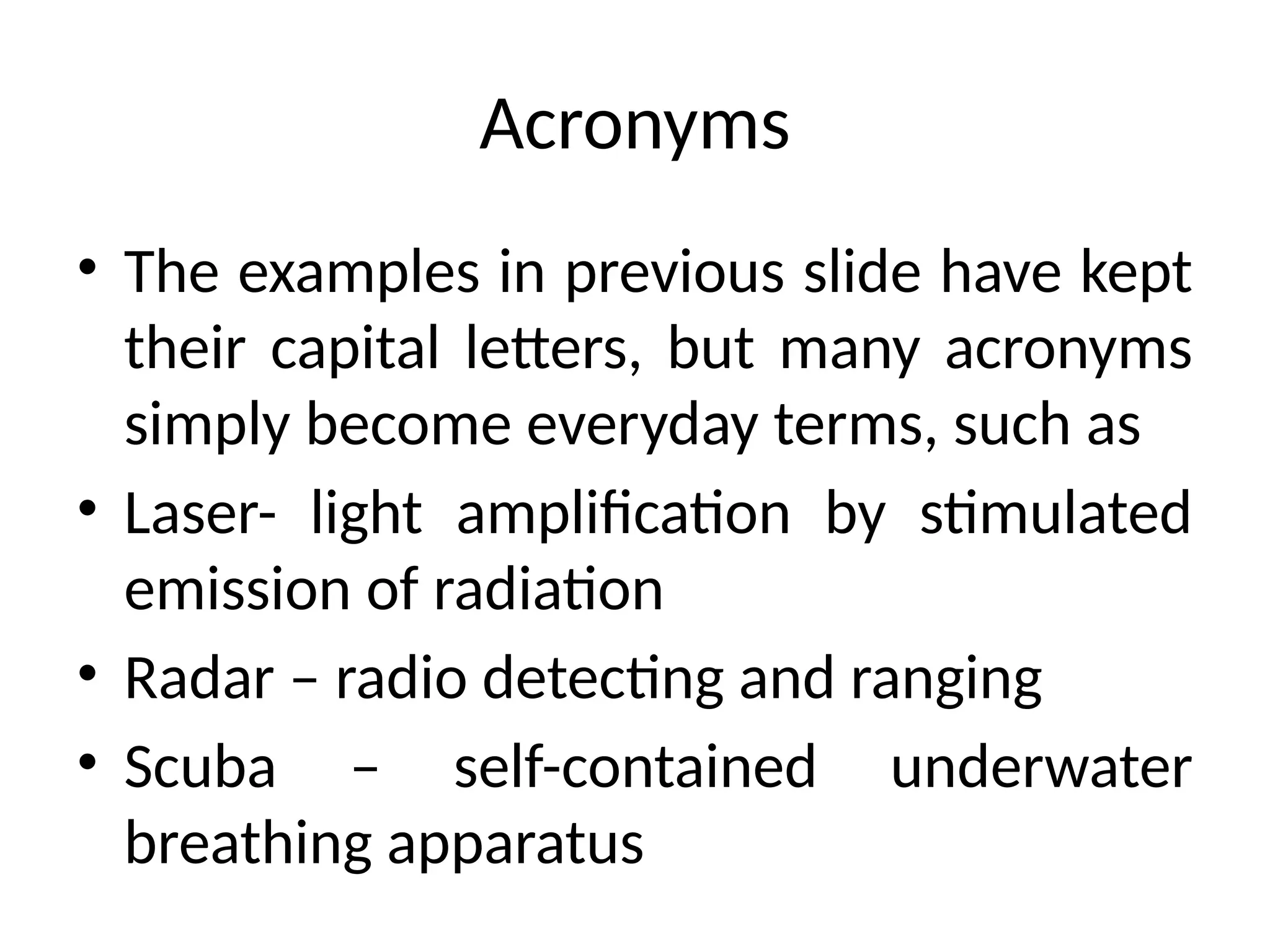 Acronyms
• The examples in previous slide have kept
their capital letters, but many acronyms
simply become everyday terms, such as
• Laser- light amplification by stimulated
emission of radiation
• Radar – radio detecting and ranging
• Scuba – self-contained underwater
breathing apparatus
 