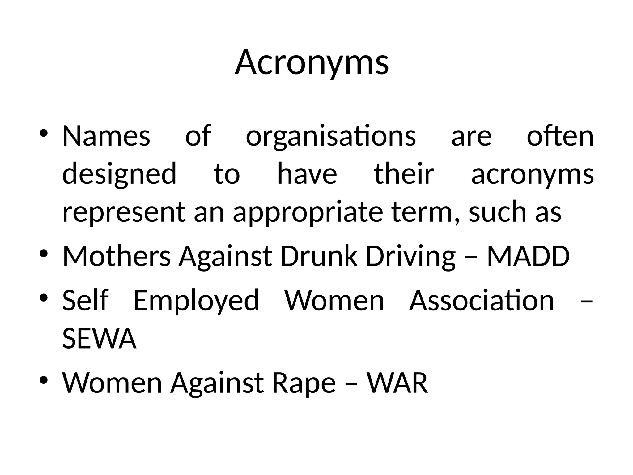 Acronyms
• Names of organisations are often
designed to have their acronyms
represent an appropriate term, such as
• Mothers Against Drunk Driving – MADD
• Self Employed Women Association –
SEWA
• Women Against Rape – WAR
 