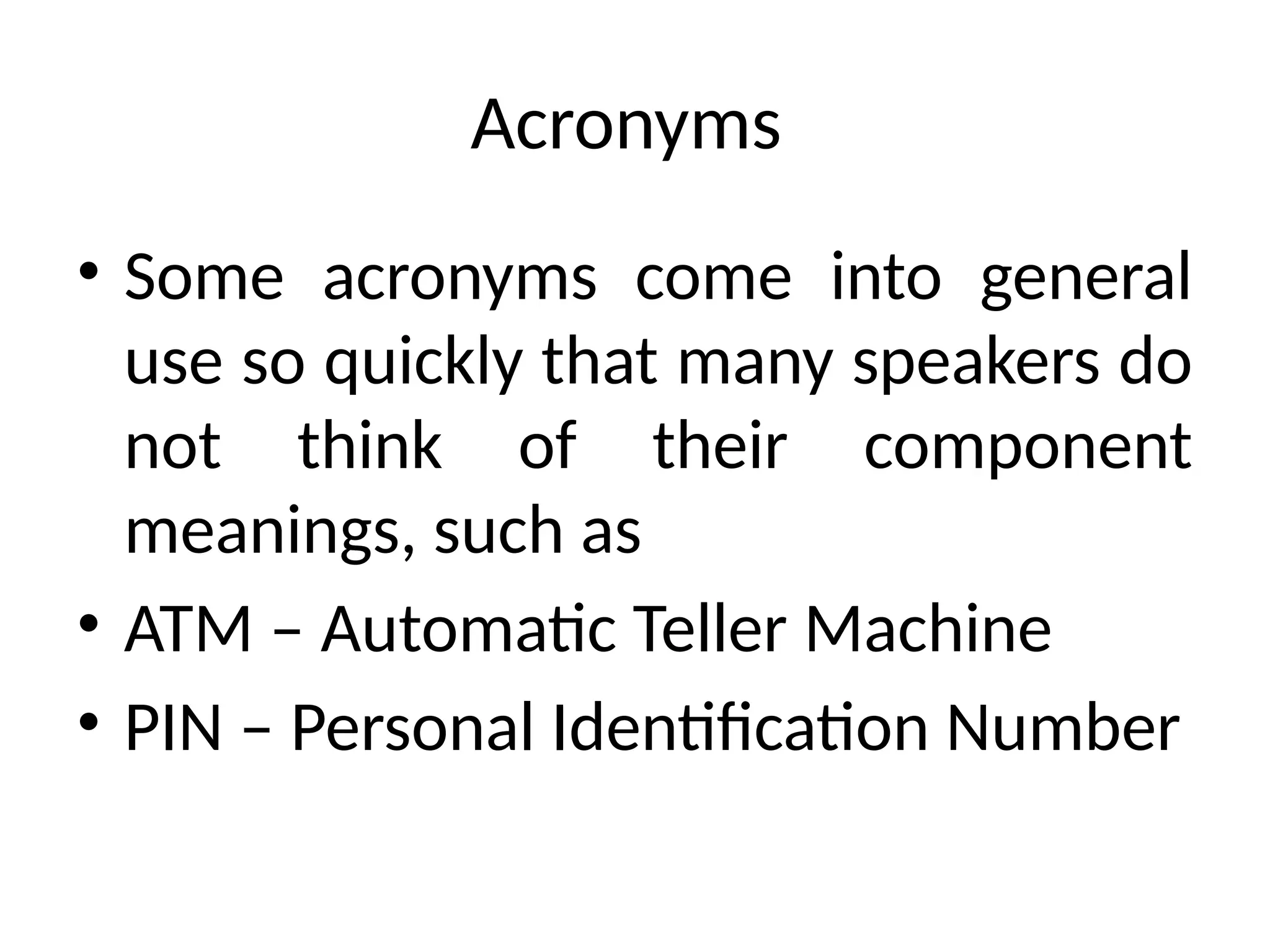 Acronyms
• Some acronyms come into general
use so quickly that many speakers do
not think of their component
meanings, such as
• ATM – Automatic Teller Machine
• PIN – Personal Identification Number
 