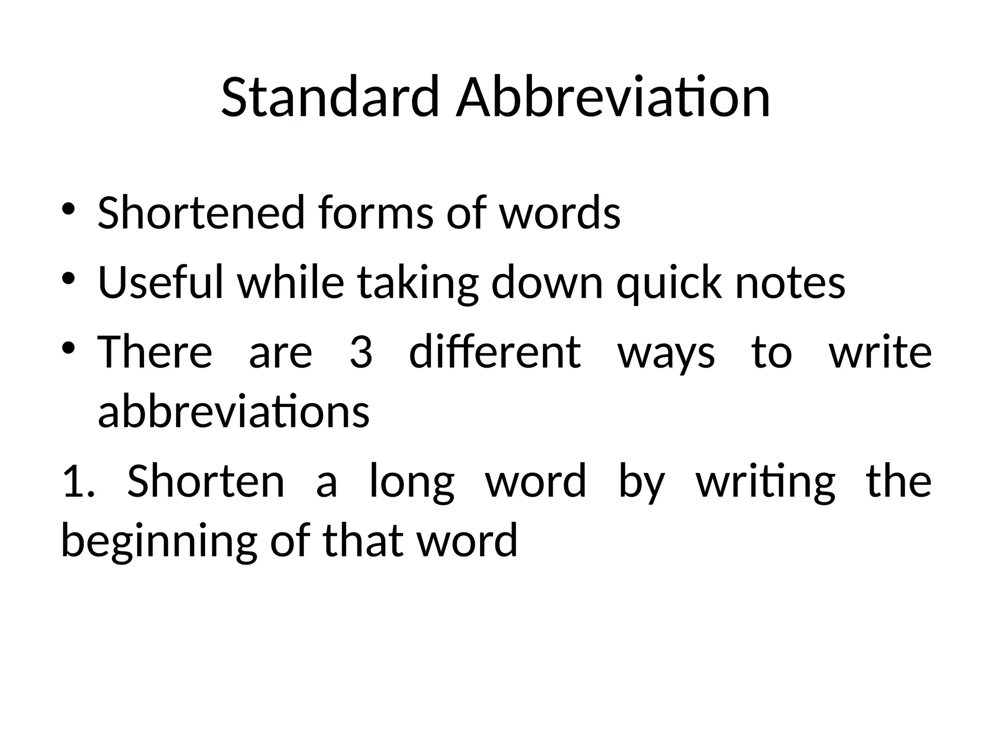Standard Abbreviation
• Shortened forms of words
• Useful while taking down quick notes
• There are 3 different ways to write
abbreviations
1. Shorten a long word by writing the
beginning of that word
 