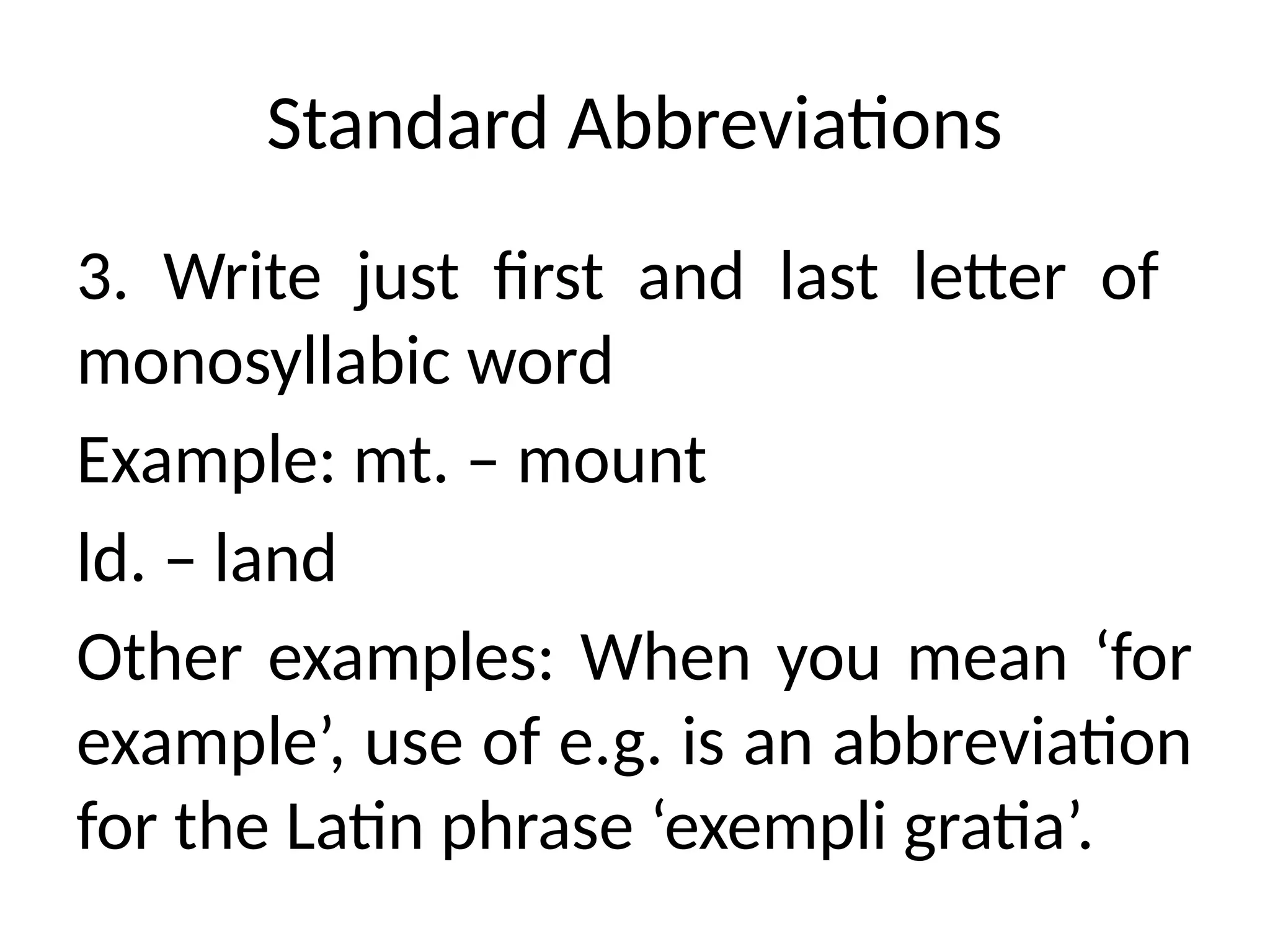 Standard Abbreviations
3. Write just first and last letter of
monosyllabic word
Example: mt. – mount
ld. – land
Other examples: When you mean ‘for
example’, use of e.g. is an abbreviation
for the Latin phrase ‘exempli gratia’.
 