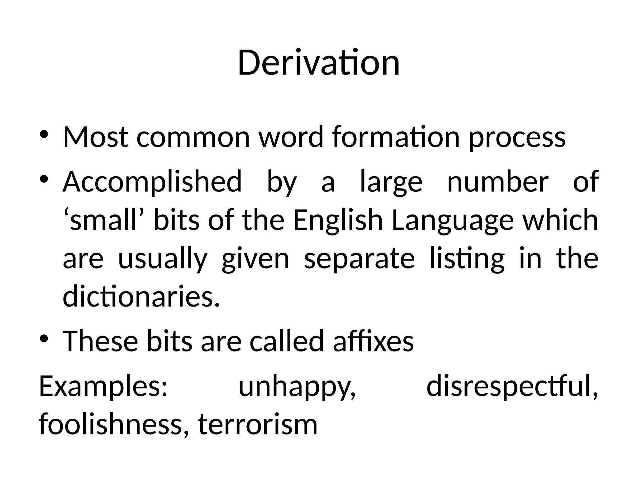Derivation
• Most common word formation process
• Accomplished by a large number of
‘small’ bits of the English Language which
are usually given separate listing in the
dictionaries.
• These bits are called affixes
Examples: unhappy, disrespectful,
foolishness, terrorism
 
