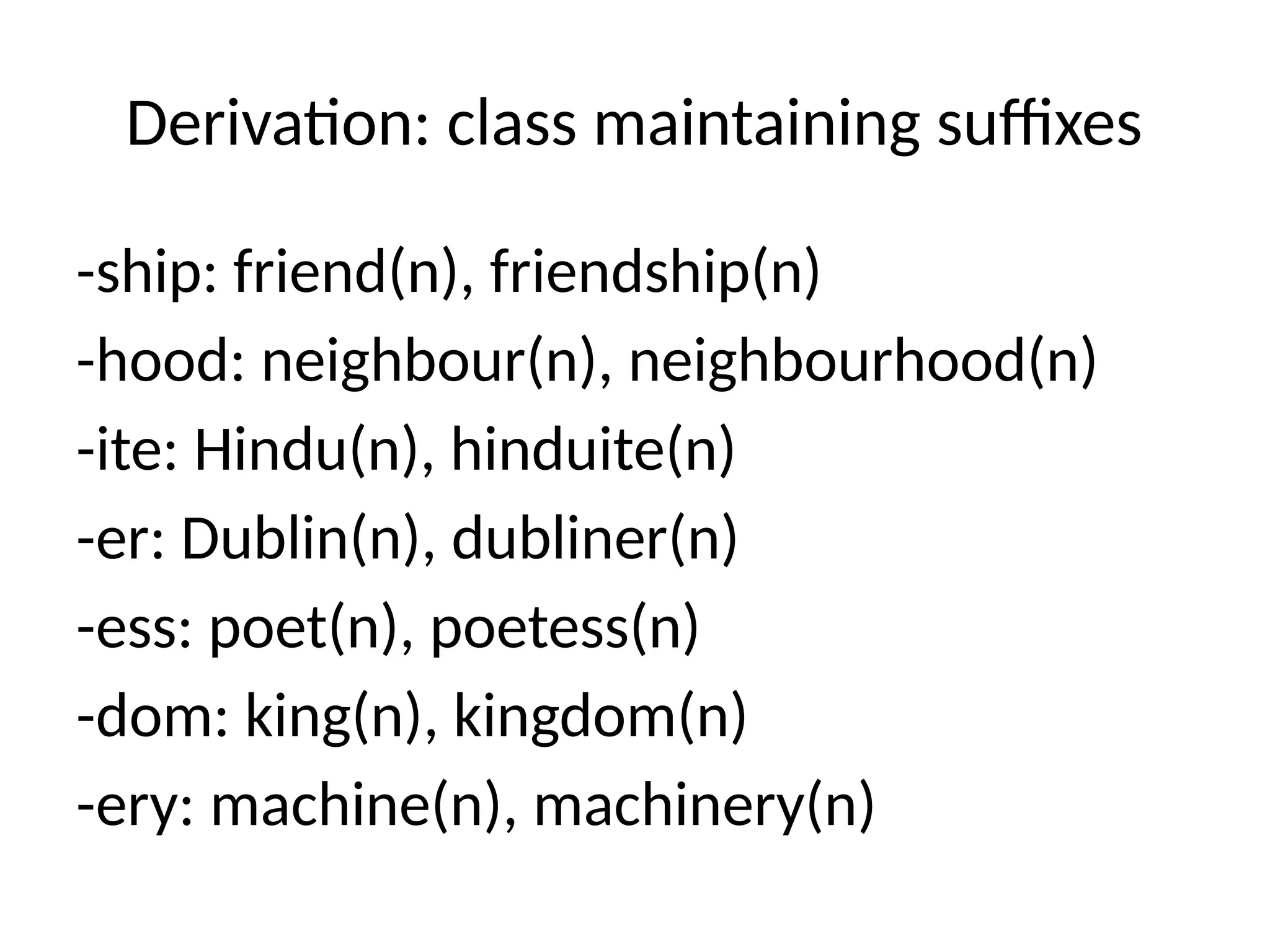 Derivation: class maintaining suffixes
-ship: friend(n), friendship(n)
-hood: neighbour(n), neighbourhood(n)
-ite: Hindu(n), hinduite(n)
-er: Dublin(n), dubliner(n)
-ess: poet(n), poetess(n)
-dom: king(n), kingdom(n)
-ery: machine(n), machinery(n)
 