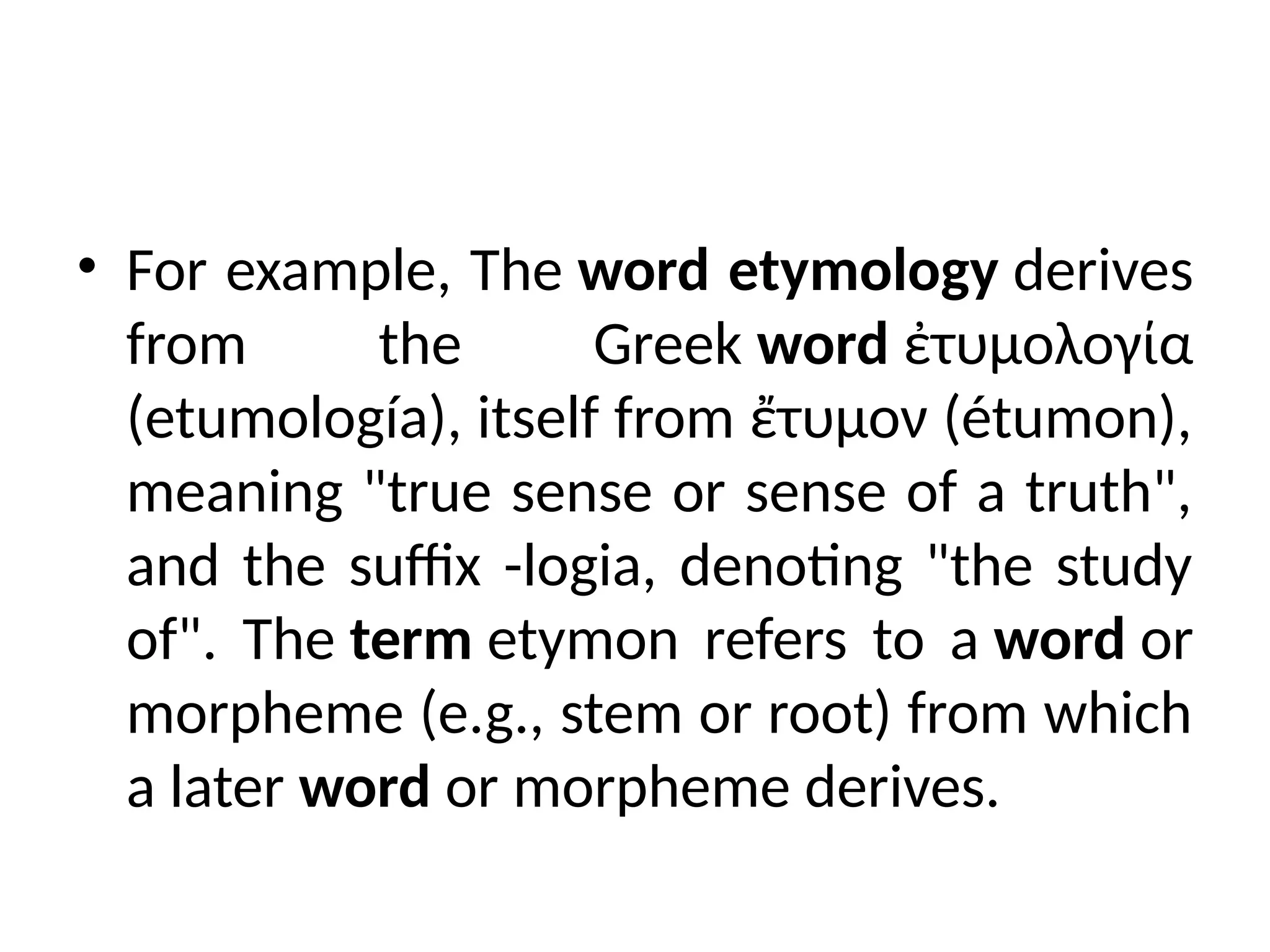 • For example, The word etymology derives
from the Greek word ἐτυμολογία
(etumología), itself from ἔτυμον (étumon),
meaning "true sense or sense of a truth",
and the suffix -logia, denoting "the study
of". The term etymon refers to a word or
morpheme (e.g., stem or root) from which
a later word or morpheme derives.
 