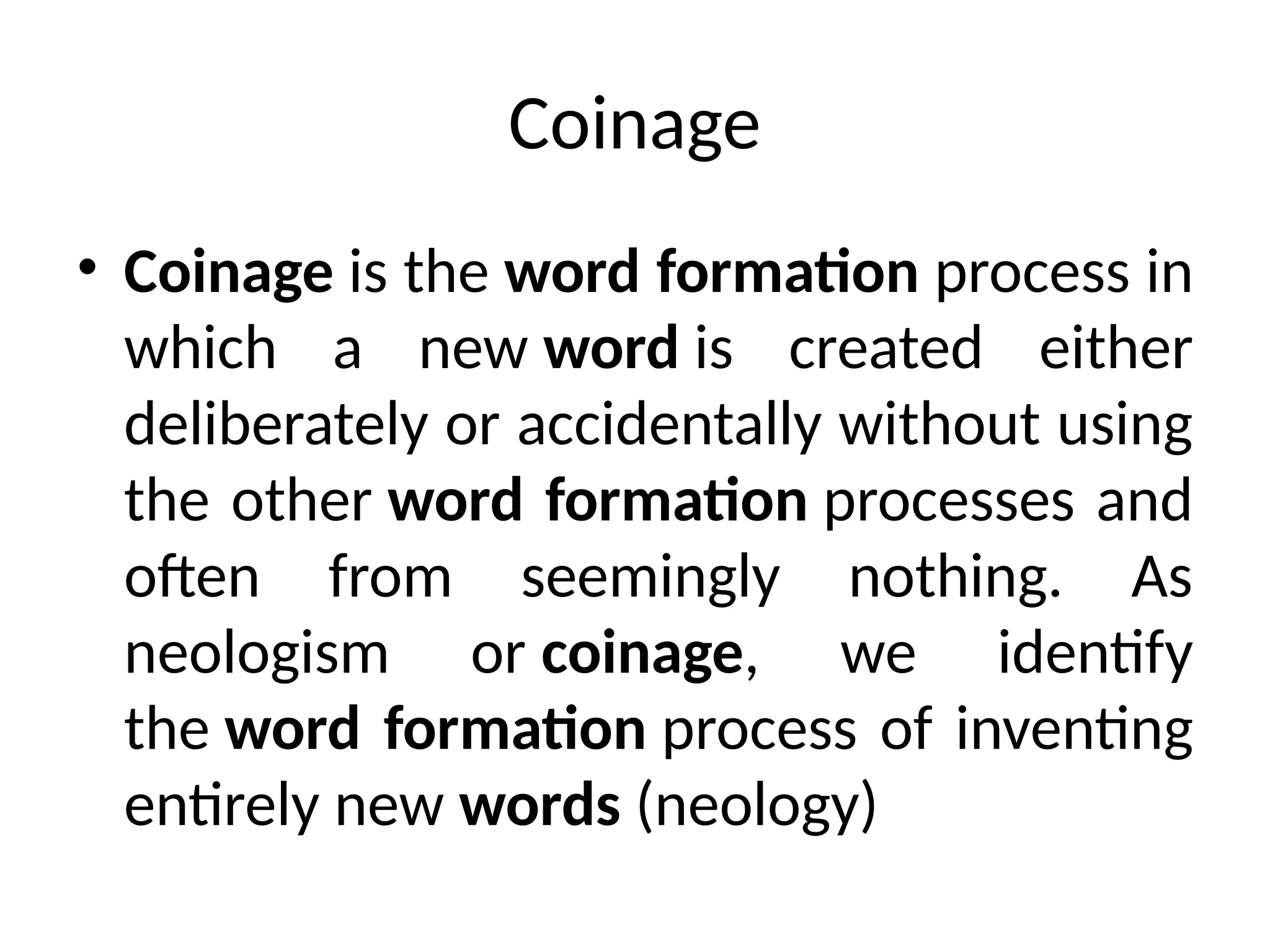 Coinage
• Coinage is the word formation process in
which a new word is created either
deliberately or accidentally without using
the other word formation processes and
often from seemingly nothing. As
neologism or coinage, we identify
the word formation process of inventing
entirely new words (neology)
 