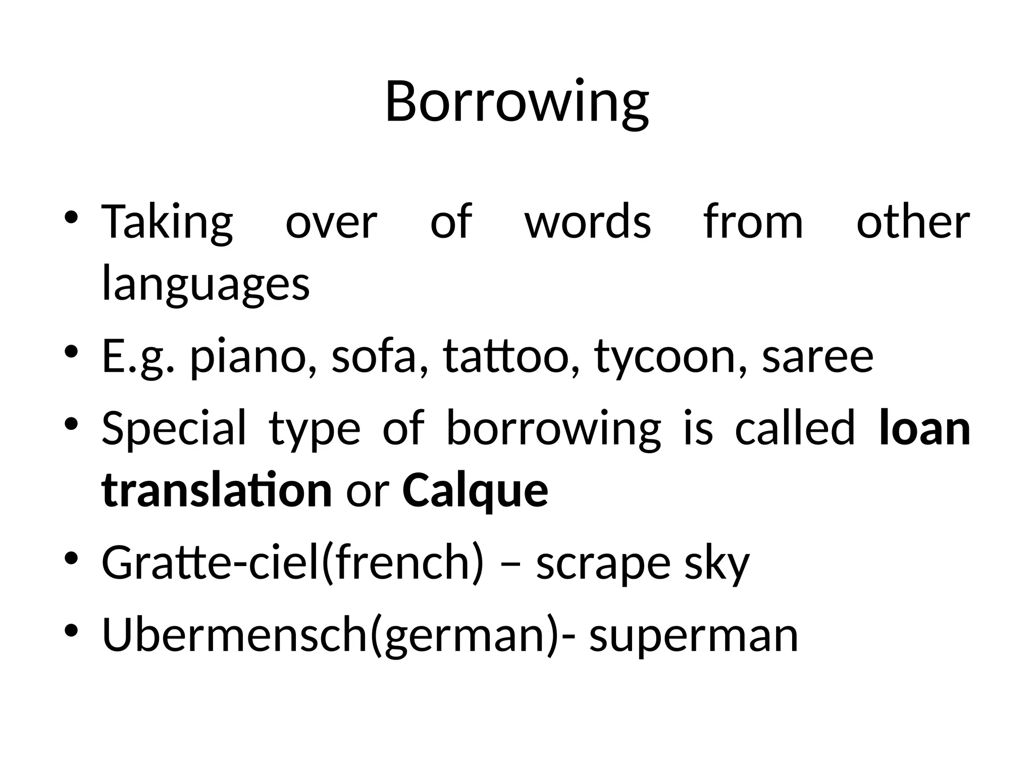 Borrowing
• Taking over of words from other
languages
• E.g. piano, sofa, tattoo, tycoon, saree
• Special type of borrowing is called loan
translation or Calque
• Gratte-ciel(french) – scrape sky
• Ubermensch(german)- superman
 