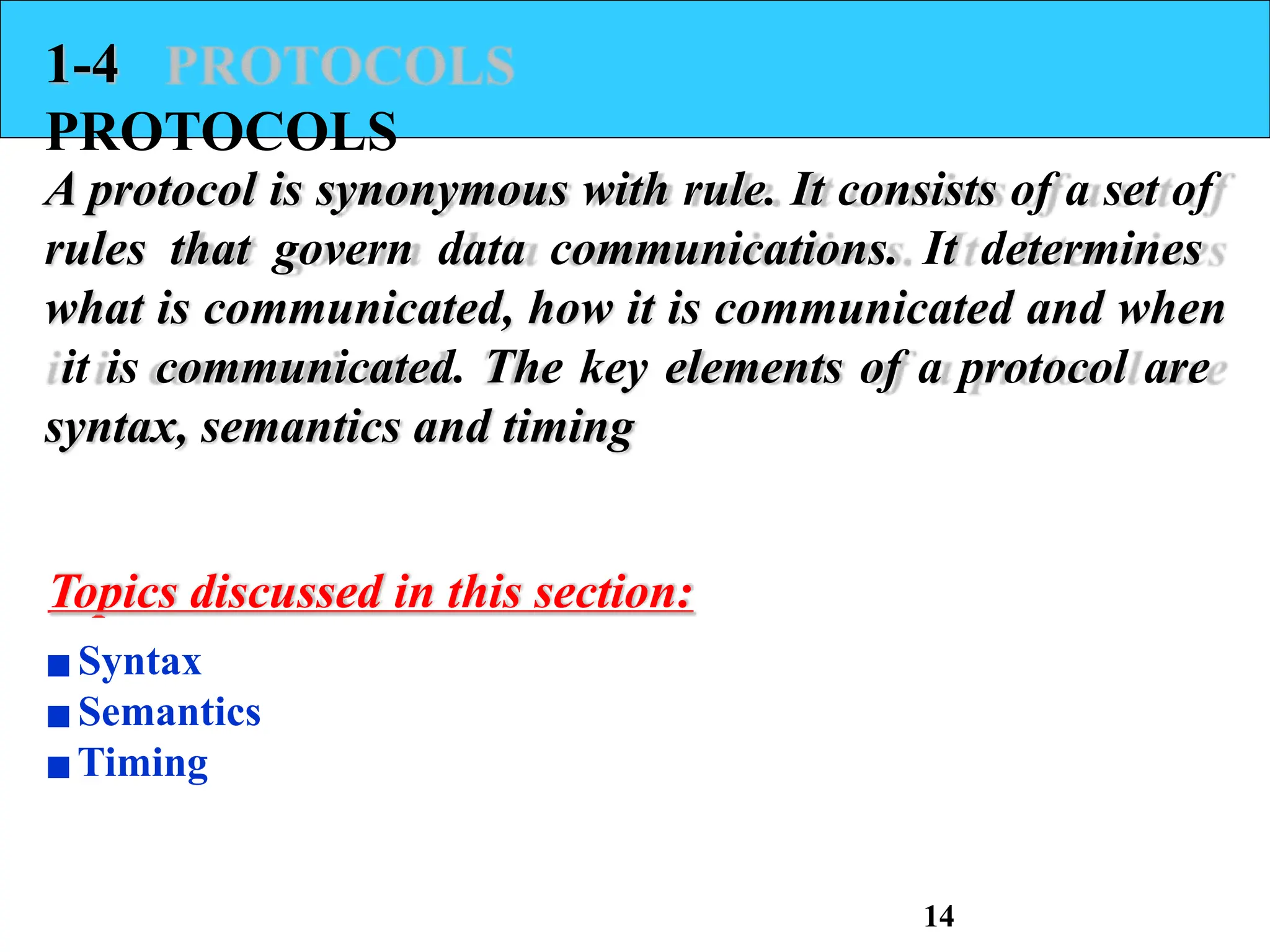 1-4
PROTOCOLS
A protocol is synonymous with rule. It consists of a set of
rules that govern data communications. It determines
what is communicated, how it is communicated and when
it is communicated. The key elements of a protocol are
syntax, semantics and timing
Topics discussed in this section:
▪Syntax
▪Semantics
▪Timing
14
 