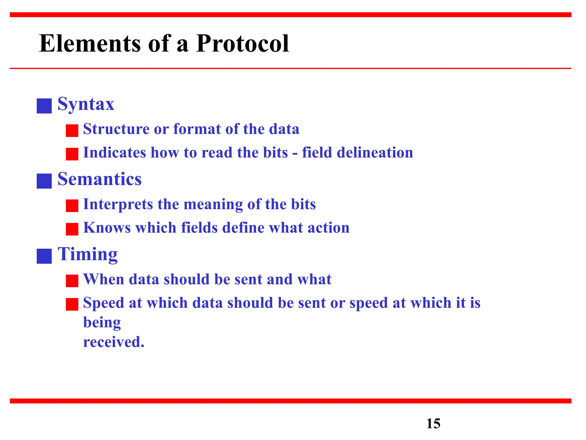 Elements of a Protocol
■ Syntax
■ Structure or format of the data
■ Indicates how to read the bits - field delineation
■ Semantics
■ Interprets the meaning of the bits
■ Knows which fields define what action
■ Timing
■ When data should be sent and what
■ Speed at which data should be sent or speed at which it is
being
received.
15
 