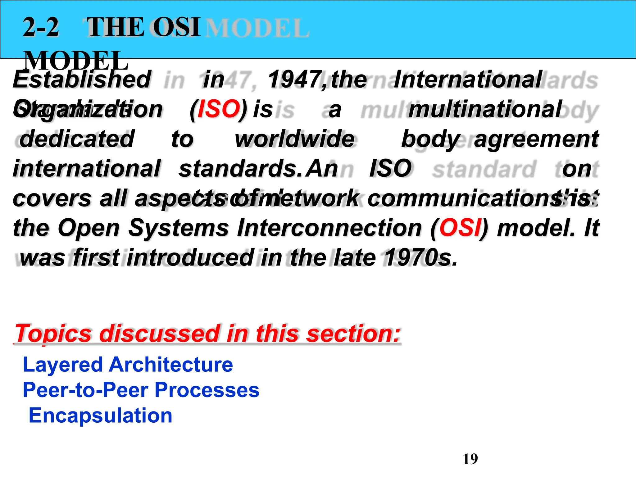 2-2 THE OSI
MODEL
Established in 1947,the International
Standards (ISO) is
to worldwide
Organization
dedicated
international standards.An ISO
standard
a multinational
body agreement
on
that
covers all aspects of network communications is
the Open Systems Interconnection (OSI) model. It
was first introduced in the late 1970s.
Topics discussed in this section:
Layered Architecture
Peer-to-Peer Processes
Encapsulation
19
 