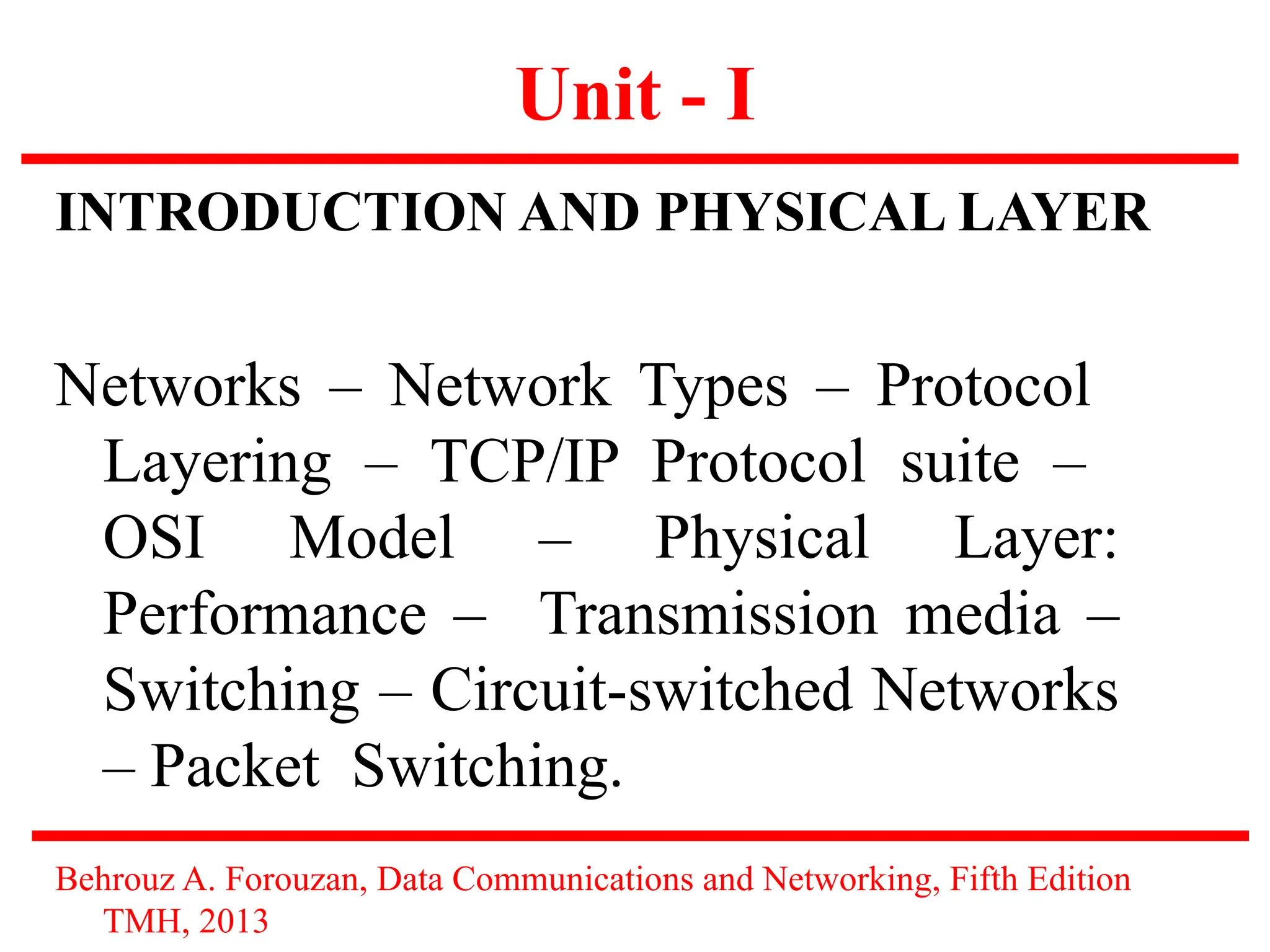 Unit - I
INTRODUCTION AND PHYSICAL LAYER
Networks – Network Types – Protocol
Layering – TCP/IP Protocol suite –
OSI Model – Physical Layer:
Performance – Transmission media –
Switching – Circuit-switched Networks
– Packet Switching.
Behrouz A. Forouzan, Data Communications and Networking, Fifth Edition
TMH, 2013
 