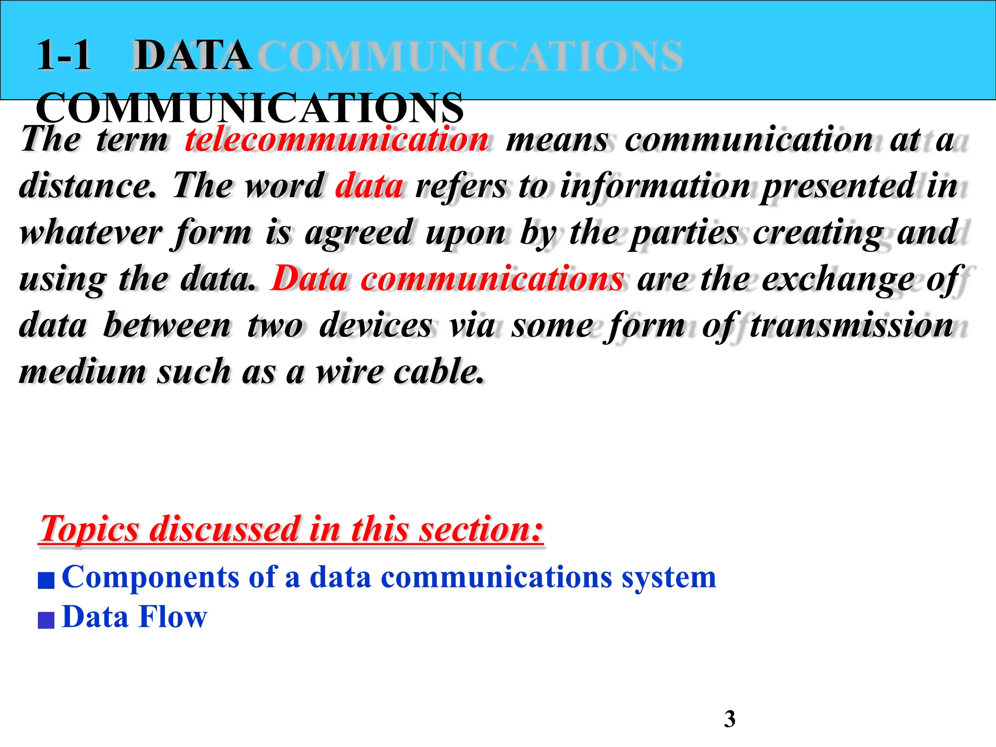 1-1 DATA
COMMUNICATIONS
The term telecommunication means communication at a
distance. The word data refers to information presented in
whatever form is agreed upon by the parties creating and
using the data. Data communications are the exchange of
data between two devices via some form of transmission
medium such as a wire cable.
Topics discussed in this section:
▪Components of a data communications system
▪Data Flow
3
 
