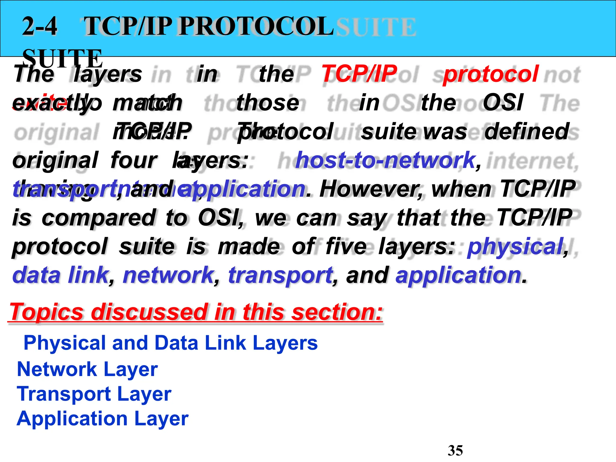 2-4 TCP/IP PROTOCOL
SUITE
The layers in the TCP/IP protocol
suite do not
match those in the OSI
model. The
TCP/IP protocol suite was defined
as
exactly
original
having
four layers: host-to-network,
internet,
transport, and application. However, when TCP/IP
is compared to OSI, we can say that the TCP/IP
protocol suite is made of five layers: physical,
data link, network, transport, and application.
Topics discussed in this section:
Physical and Data Link Layers
Network Layer
Transport Layer
Application Layer
35
 