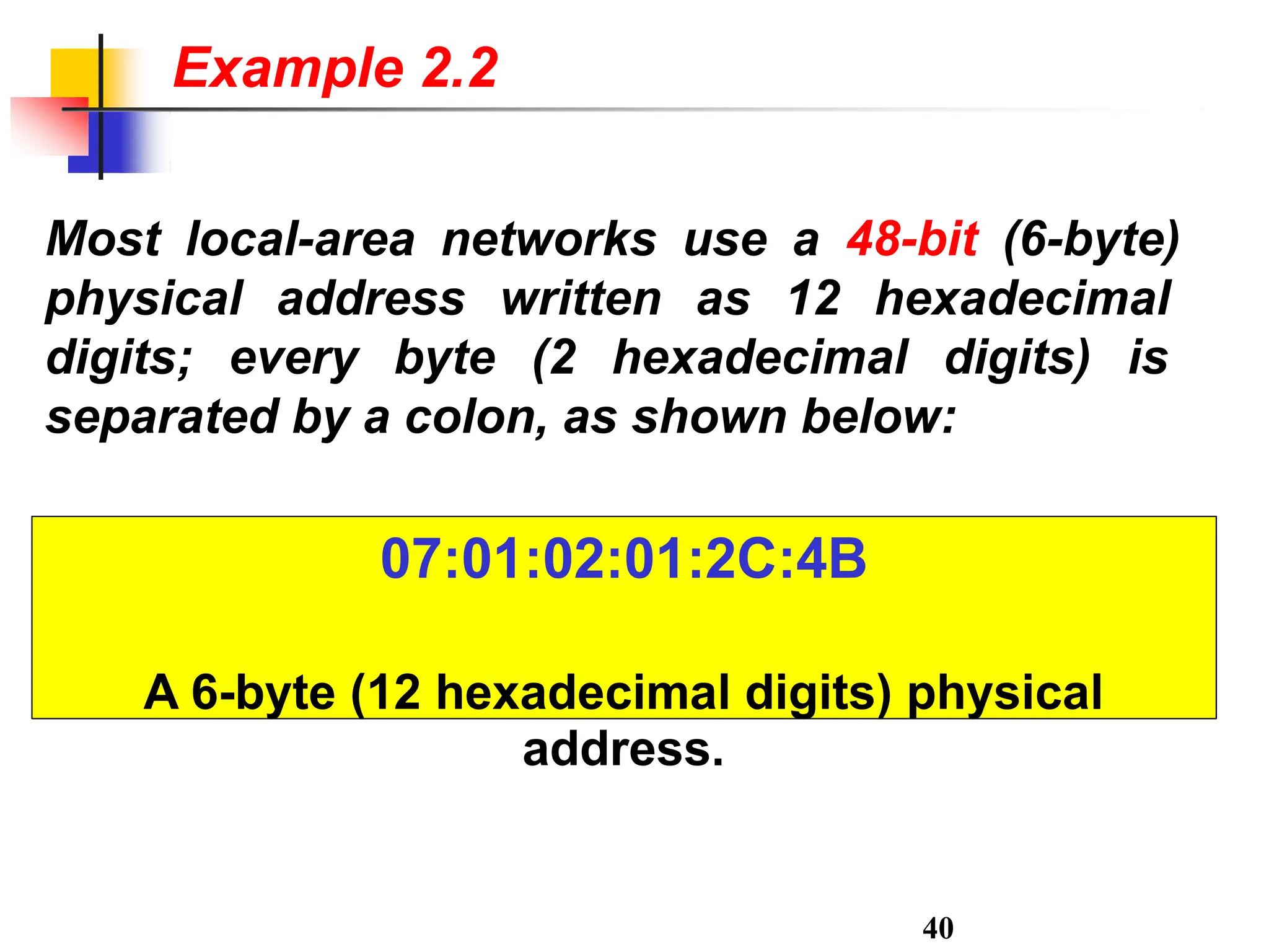 Most local-area networks use a 48-bit (6-byte)
physical address written as 12 hexadecimal
digits; every byte (2 hexadecimal digits) is
separated by a colon, as shown below:
40
Example 2.2
07:01:02:01:2C:4B
A 6-byte (12 hexadecimal digits) physical
address.
 