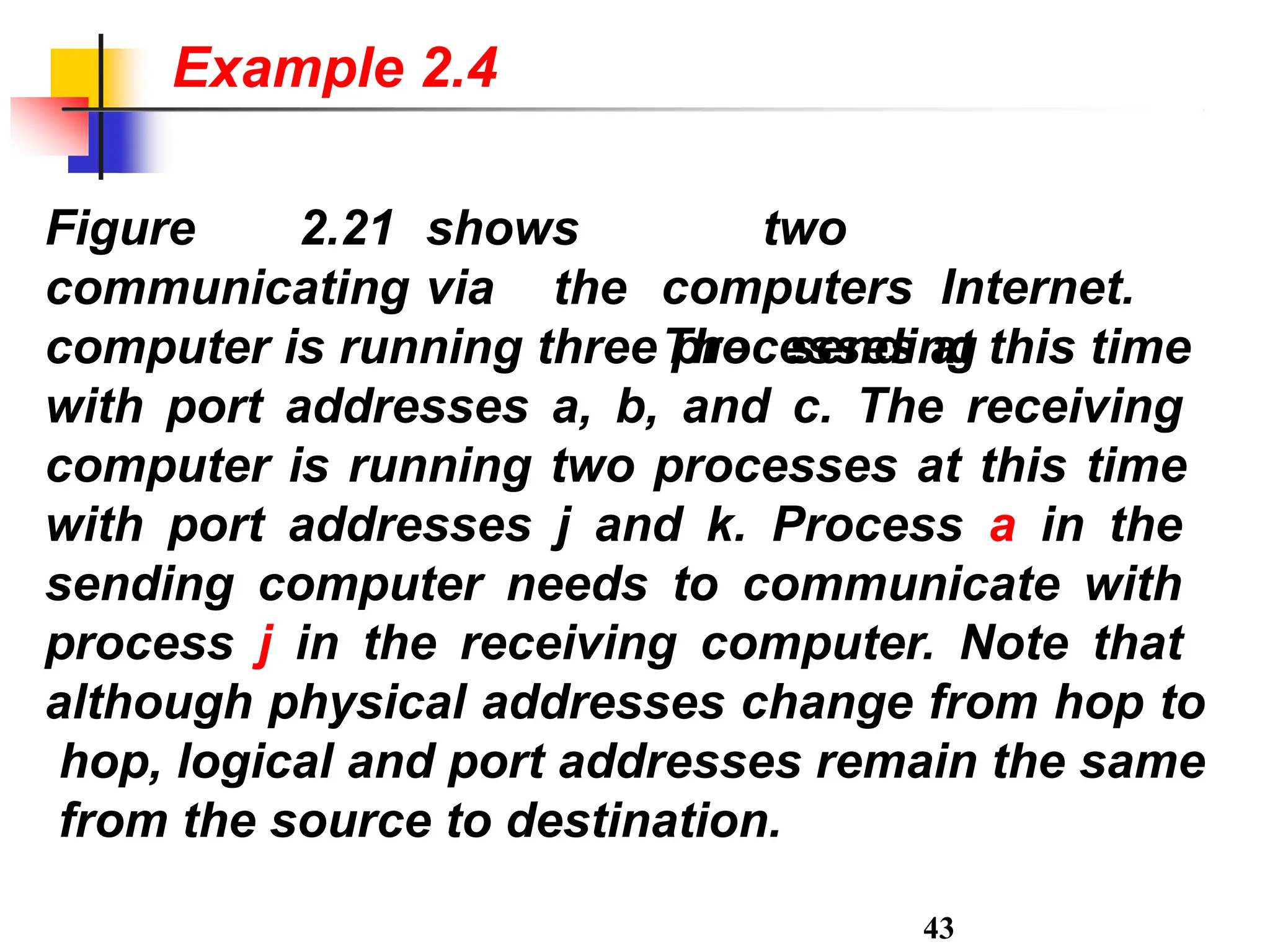 Figure 2.21 shows
43
communicating via the
two
computers Internet.
The sending
computer is running three processes at this time
with port addresses a, b, and c. The receiving
computer is running two processes at this time
with port addresses j and k. Process a in the
sending computer needs to communicate with
process j in the receiving computer. Note that
although physical addresses change from hop to
hop, logical and port addresses remain the same
from the source to destination.
Example 2.4
 