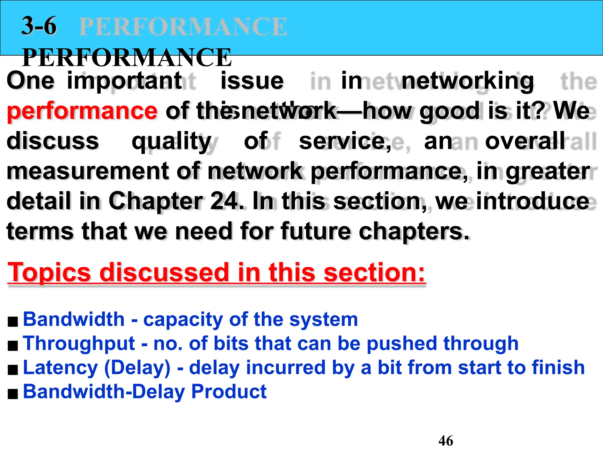 3-6
PERFORMANCE
One important issue in networking
is the
performance of the network—how good is it? We
discuss quality of service, an overall
measurement of network performance, in greater
detail in Chapter 24. In this section, we introduce
terms that we need for future chapters.
Topics discussed in this section:
▪Bandwidth - capacity of the system
▪Throughput - no. of bits that can be pushed through
▪Latency (Delay) - delay incurred by a bit from start to finish
▪Bandwidth-Delay Product
46
 